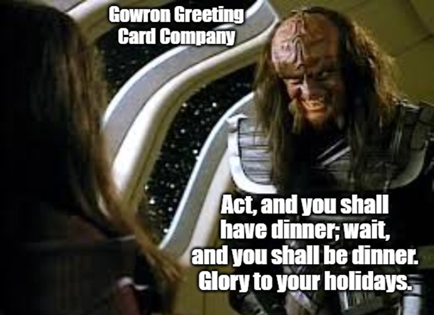Gowron Greeting Card Company. Act, and you shall have dinner; wait, and you shall be dinner. Glory to your holidays.  
